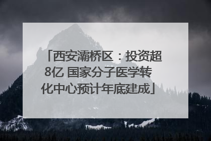 西安灞桥区：投资超8亿 国家分子医学转化中心预计年底建成
